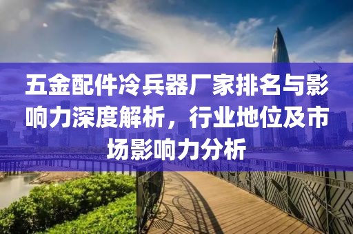 五金配件冷兵器厂家排名与影响力深度解析，行业地位及市场影响力分析