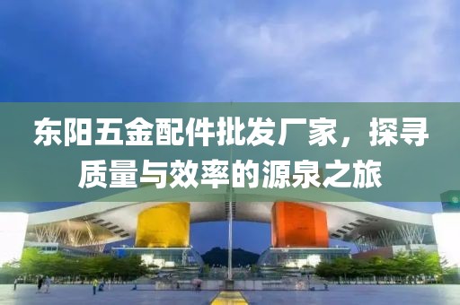 东阳五金配件批发厂家，探寻质量与效率的源泉之旅