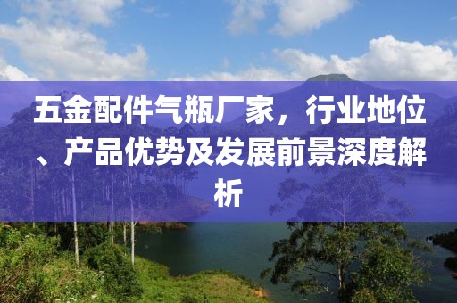 五金配件气瓶厂家，行业地位、产品优势及发展前景深度解析