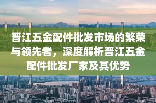 晋江五金配件批发市场的繁荣与领先者，深度解析晋江五金配件批发厂家及其优势