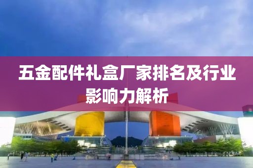 五金配件礼盒厂家排名及行业影响力解析