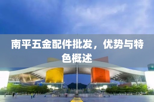 南平五金配件批发，优势与特色概述