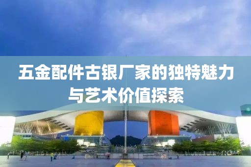 五金配件古银厂家的独特魅力与艺术价值探索