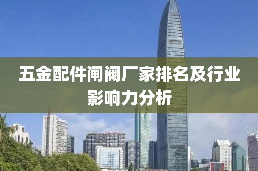 五金配件闸阀厂家排名及行业影响力分析