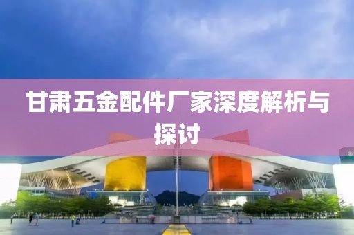 甘肃五金配件厂家深度解析与探讨