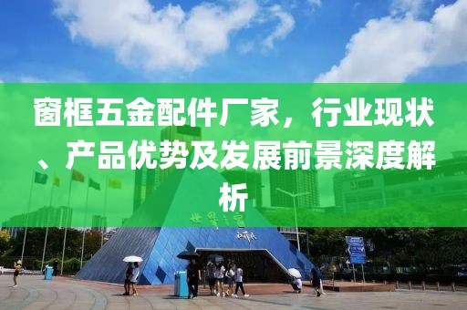 窗框五金配件厂家，行业现状、产品优势及发展前景深度解析