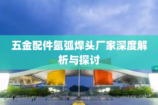 五金配件氩弧焊头厂家深度解析与探讨