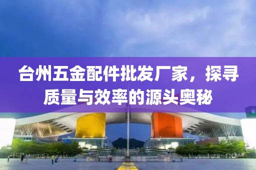 台州五金配件批发厂家，探寻质量与效率的源头奥秘