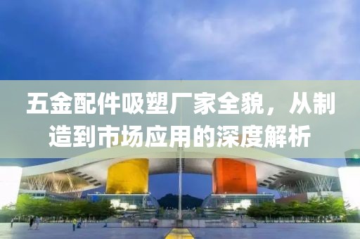 五金配件吸塑厂家全貌，从制造到市场应用的深度解析