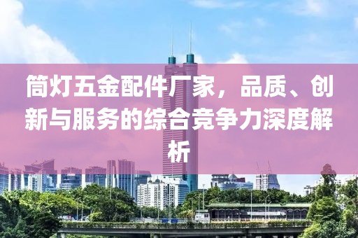 筒灯五金配件厂家，品质、创新与服务的综合竞争力深度解析