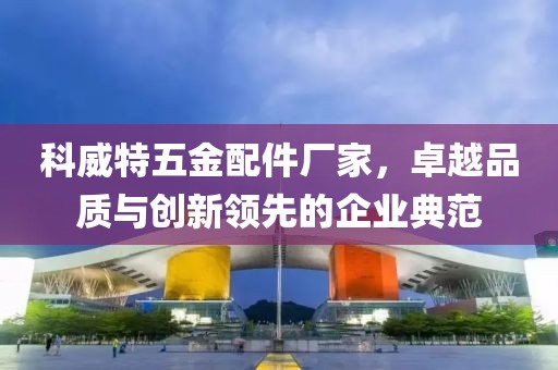 科威特五金配件厂家，卓越品质与创新领先的企业典范