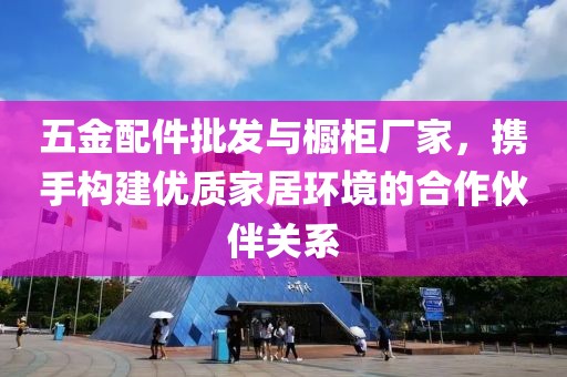 五金配件批发与橱柜厂家，携手构建优质家居环境的合作伙伴关系