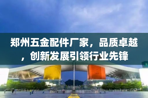 郑州五金配件厂家，品质卓越，创新发展引领行业先锋