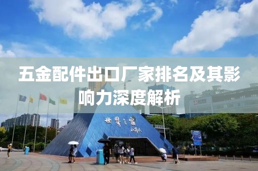 五金配件出口厂家排名及其影响力深度解析