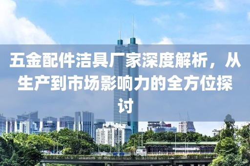 五金配件洁具厂家深度解析，从生产到市场影响力的全方位探讨