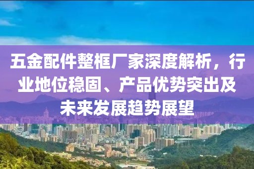 五金配件整框厂家深度解析，行业地位稳固、产品优势突出及未来发展趋势展望