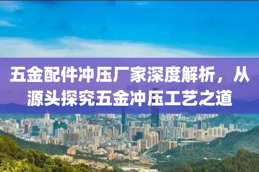 五金配件冲压厂家深度解析，从源头探究五金冲压工艺之道