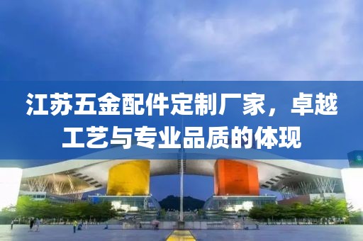 江苏五金配件定制厂家，卓越工艺与专业品质的体现