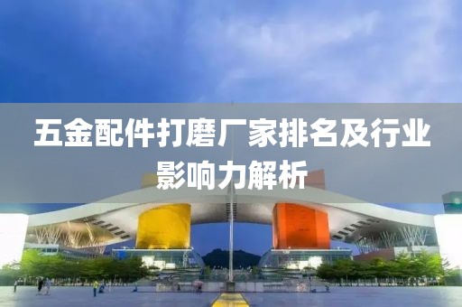 五金配件打磨厂家排名及行业影响力解析