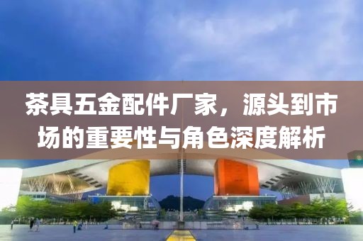 茶具五金配件厂家，源头到市场的重要性与角色深度解析