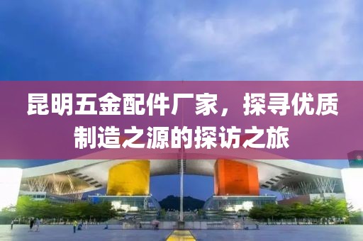 昆明五金配件厂家，探寻优质制造之源的探访之旅