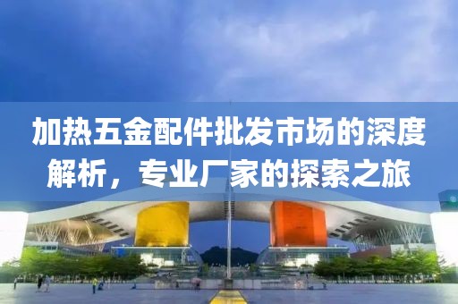 加热五金配件批发市场的深度解析，专业厂家的探索之旅