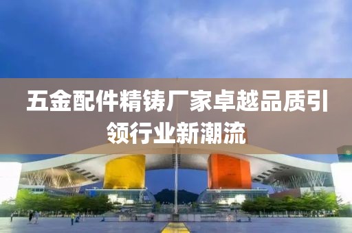 五金配件精铸厂家卓越品质引领行业新潮流