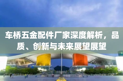 车桥五金配件厂家深度解析，品质、创新与未来展望展望