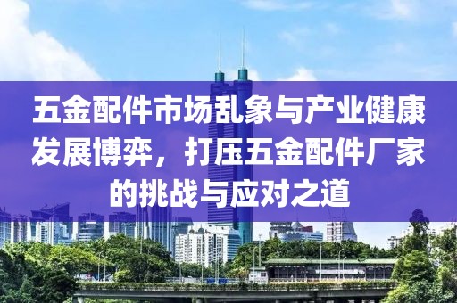 五金配件市场乱象与产业健康发展博弈，打压五金配件厂家的挑战与应对之道