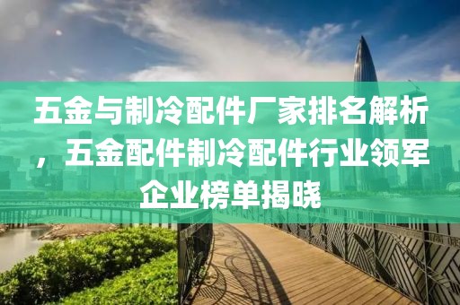 五金与制冷配件厂家排名解析，五金配件制冷配件行业领军企业榜单揭晓