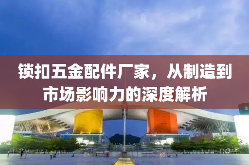 锁扣五金配件厂家，从制造到市场影响力的深度解析