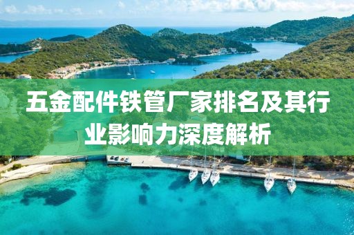 五金配件铁管厂家排名及其行业影响力深度解析