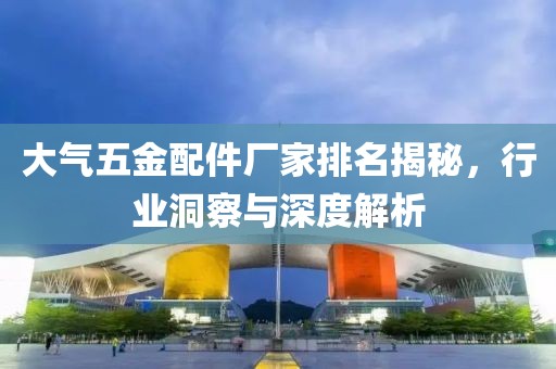 大气五金配件厂家排名揭秘，行业洞察与深度解析