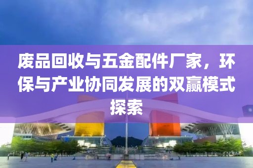 废品回收与五金配件厂家，环保与产业协同发展的双赢模式探索