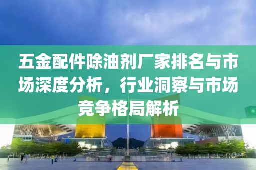 五金配件除油剂厂家排名与市场深度分析，行业洞察与市场竞争格局解析