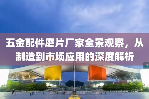 五金配件磨片厂家全景观察，从制造到市场应用的深度解析