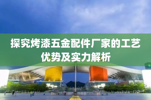 探究烤漆五金配件厂家的工艺优势及实力解析