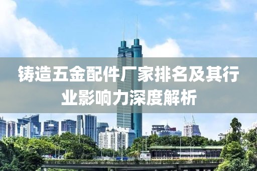 铸造五金配件厂家排名及其行业影响力深度解析