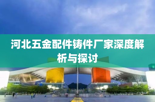 河北五金配件铸件厂家深度解析与探讨