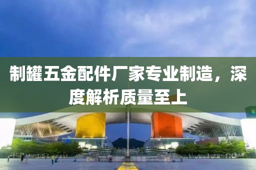 制罐五金配件厂家专业制造，深度解析质量至上