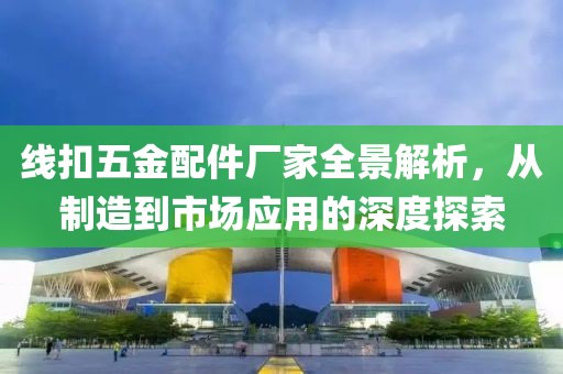 线扣五金配件厂家全景解析，从制造到市场应用的深度探索