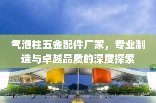 气泡柱五金配件厂家，专业制造与卓越品质的深度探索