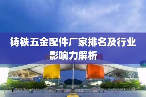 铸铁五金配件厂家排名及行业影响力解析