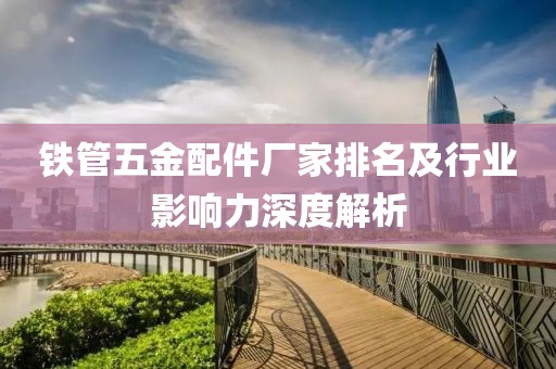 铁管五金配件厂家排名及行业影响力深度解析