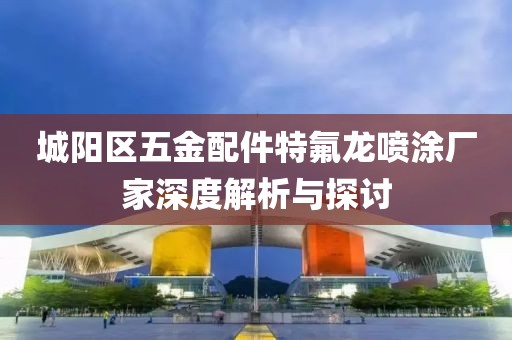 城阳区五金配件特氟龙喷涂厂家深度解析与探讨